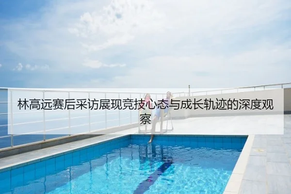 林高远赛后采访展现竞技心态与成长轨迹的深度观察