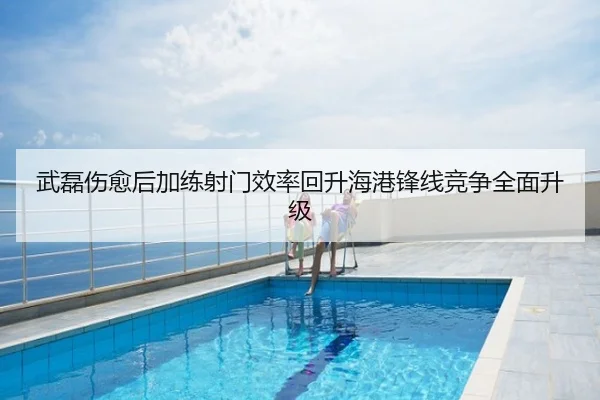 武磊伤愈后加练射门效率回升海港锋线竞争全面升级