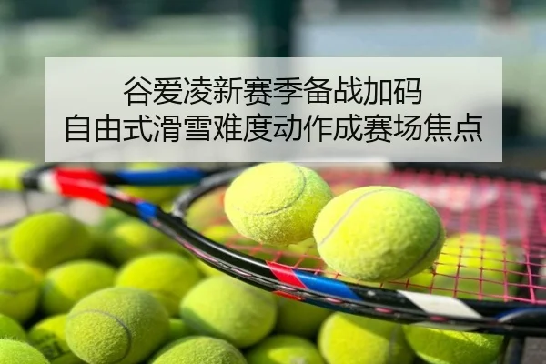 谷爱凌新赛季备战加码 自由式滑雪难度动作成赛场焦点