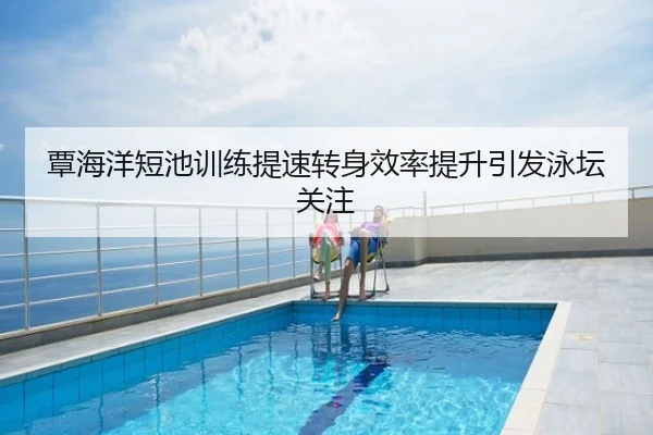 覃海洋短池训练提速转身效率提升引发泳坛关注