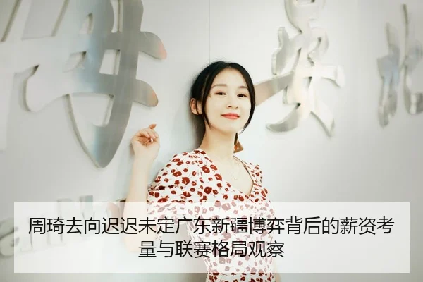 周琦去向迟迟未定广东新疆博弈背后的薪资考量与联赛格局观察