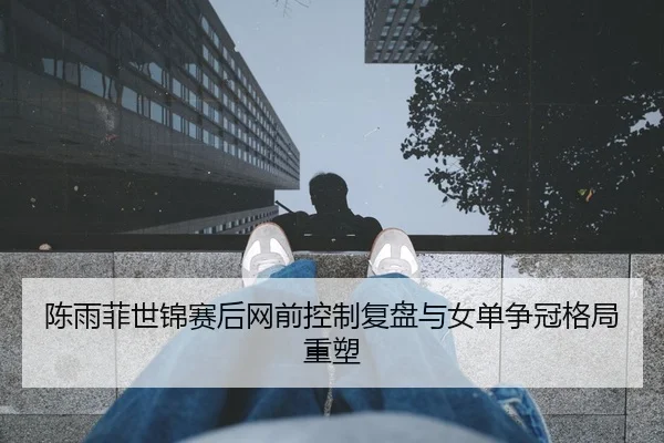 陈雨菲世锦赛后网前控制复盘与女单争冠格局重塑