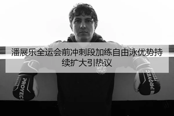 潘展乐全运会前冲刺段加练自由泳优势持续扩大引热议